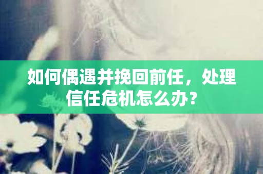 如何偶遇并挽回前任，处理信任危机怎么办？
