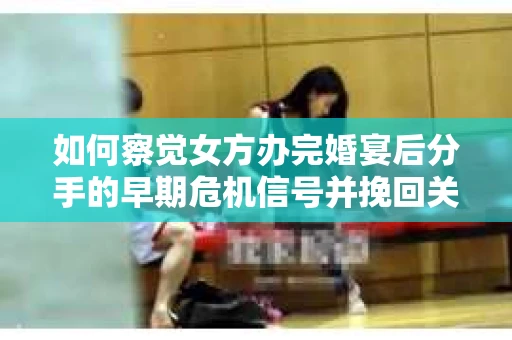 如何察觉女方办完婚宴后分手的早期危机信号并挽回关系? 如何察觉女方办完婚宴后分手的早期危机信号并挽回关系?