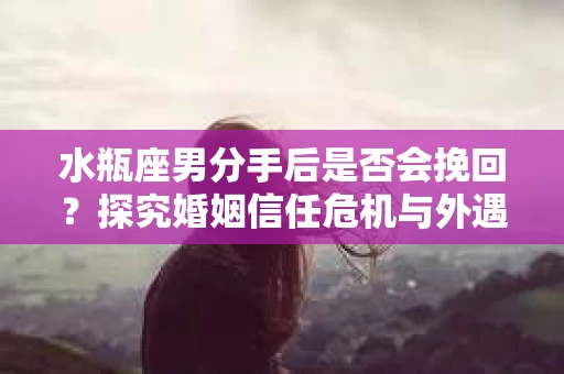 水瓶座男分手后是否会挽回？探究婚姻信任危机与外遇嫌疑的应对策略