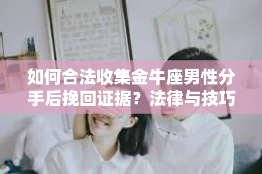 如何合法收集金牛座男性分手后挽回证据？法律与技巧的双重指导
