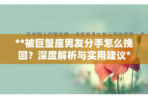**被巨蟹座男友分手怎么挽回？深度解析与实用建议**