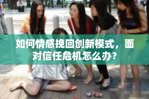 如何情感挽回创新模式，面对信任危机怎么办？