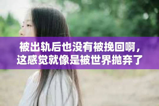 被出轨后也没有被挽回啊，这感觉就像是被世界抛弃了一样。我曾经也经历过这样的事情，那种心如刀割的痛，至今仍记忆犹新。今天，我想和大家聊聊这个话题，希望能给那些正在经历或者曾经经历过类似痛苦的人一些安慰和帮助。