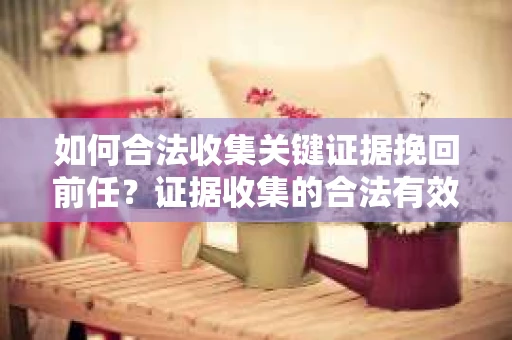 如何合法收集关键证据挽回前任？证据收集的合法有效方案
