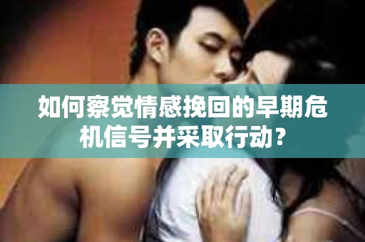 如何察觉情感挽回的早期危机信号并采取行动？