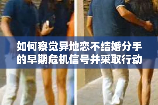 如何察觉异地恋不结婚分手的早期危机信号并采取行动？