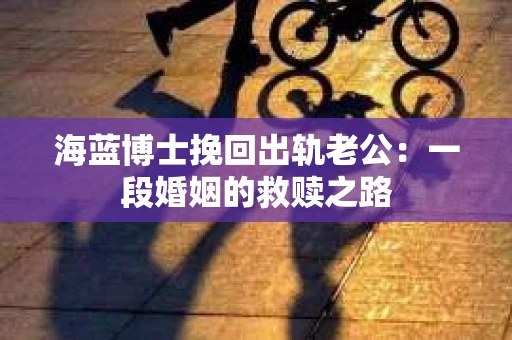 海蓝博士挽回出轨老公：一段婚姻的救赎之路