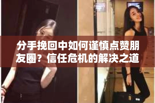 分手挽回中如何谨慎点赞朋友圈？信任危机的解决之道