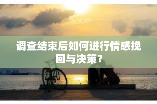 调查结束后如何进行情感挽回与决策？