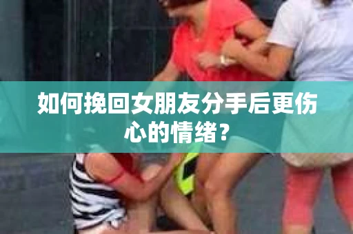 如何挽回女朋友分手后更伤心的情绪？