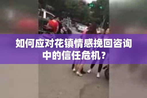 如何应对花镇情感挽回咨询中的信任危机? 如何应对花镇情感挽回咨询中的信任危机?