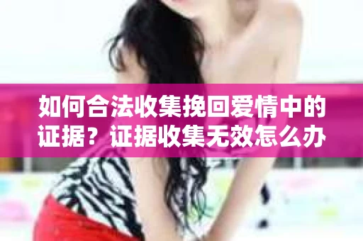 如何合法收集挽回爱情中的证据?证据收集无效怎么办? 如何合法收集挽回爱情中的证据?证据收集无效怎么办?