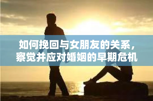 如何挽回与女朋友的关系，察觉并应对婚姻的早期危机信号
