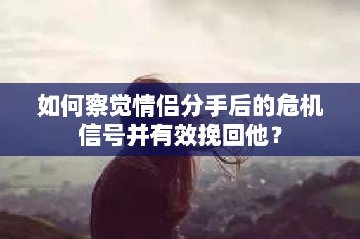 如何察觉情侣分手后的危机信号并有效挽回他？
