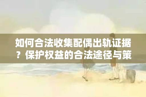 如何合法收集配偶出轨证据？保护权益的合法途径与策略