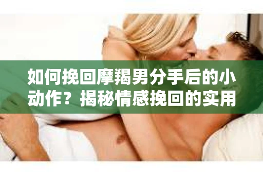如何挽回摩羯男分手后的小动作？揭秘情感挽回的实用策略