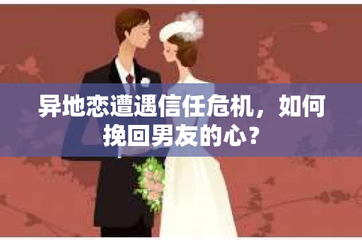 异地恋遭遇信任危机，如何挽回男友的心？