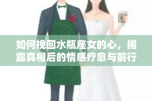 如何挽回水瓶座女的心，揭露真相后的情感疗愈与前行计划