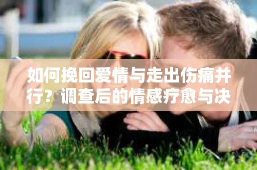 如何挽回爱情与走出伤痛并行?调查后的情感疗愈与决策指南 如何挽回爱情与走出伤痛并行?调查后的情感疗愈与决策指南