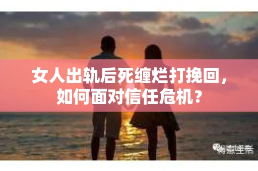 女人出轨后死缠烂打挽回，如何面对信任危机？