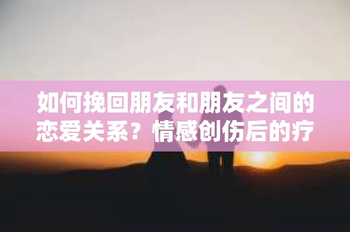 如何挽回朋友和朋友之间的恋爱关系？情感创伤后的疗愈与决策之路