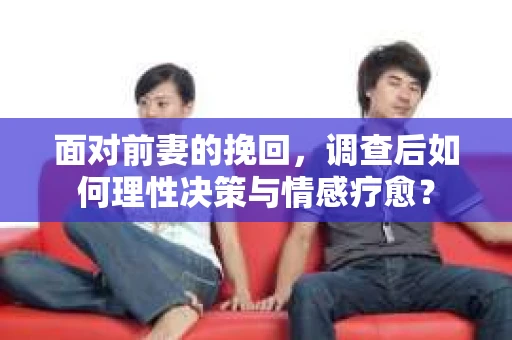 面对前妻的挽回，调查后如何理性决策与情感疗愈？