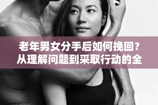 老年男女分手后如何挽回？从理解问题到采取行动的全面指南