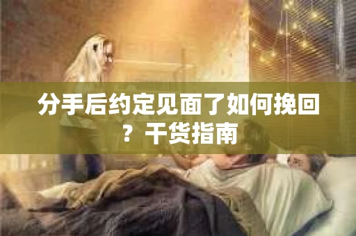 分手后约定见面了如何挽回？干货指南