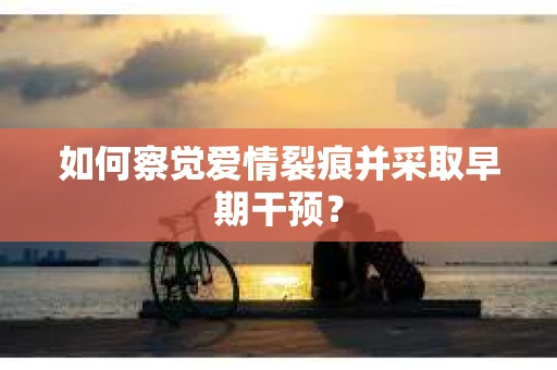 如何察觉爱情裂痕并采取早期干预? 如何察觉爱情裂痕并采取早期干预?