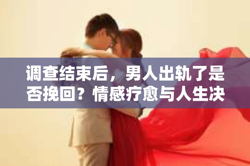 调查结束后，男人出轨了是否挽回？情感疗愈与人生决策的干货指南