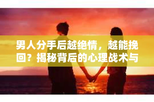 男人分手后越绝情，越能挽回？揭秘背后的心理战术与实际操作