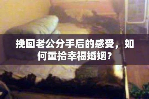 挽回老公分手后的感受，如何重拾幸福婚姻？