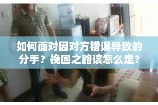 如何面对因对方错误导致的分手？挽回之路该怎么走？