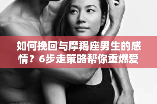 如何挽回与摩羯座男生的感情？6步走策略帮你重燃爱情之火