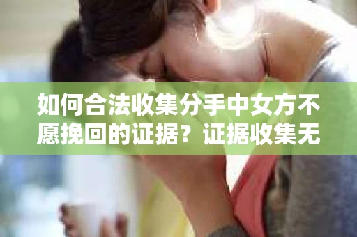 如何合法收集分手中女方不愿挽回的证据?证据收集无效怎么办? 如何合法收集分手中女方不愿挽回的证据?证据收集无效怎么办?