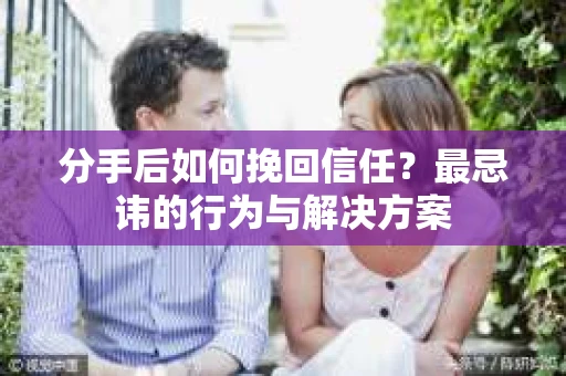 分手后如何挽回信任？最忌讳的行为与解决方案