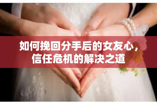 如何挽回分手后的女友心，信任危机的解决之道
