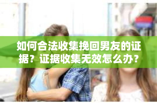 如何合法收集挽回男友的证据？证据收集无效怎么办？