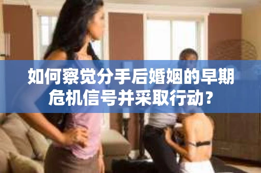 如何察觉分手后婚姻的早期危机信号并采取行动？