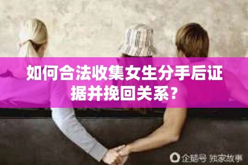 如何合法收集女生分手后证据并挽回关系？