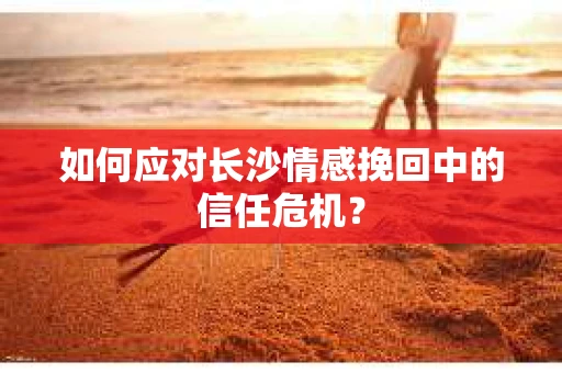 如何应对长沙情感挽回中的信任危机？