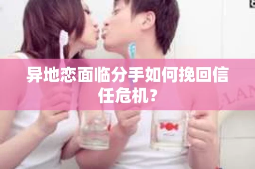 异地恋面临分手如何挽回信任危机? 异地恋面临分手如何挽回信任危机?