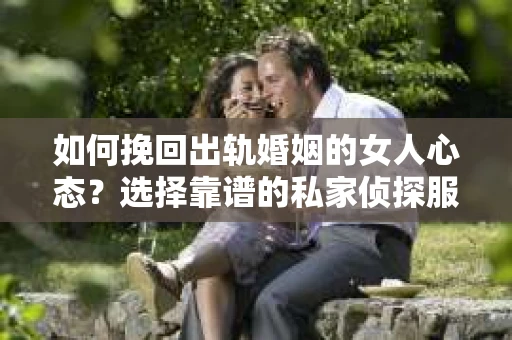 如何挽回出轨婚姻的女人心态？选择靠谱的私家侦探服务指南
