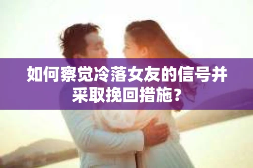 如何察觉冷落女友的信号并采取挽回措施？