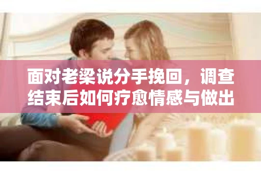 面对老梁说分手挽回，调查结束后如何疗愈情感与做出人生决策？
