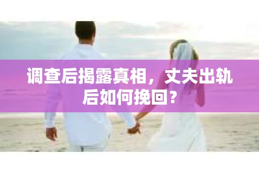调查后揭露真相，丈夫出轨后如何挽回？