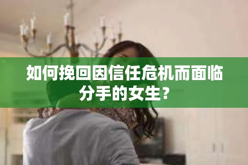 如何挽回因信任危机而面临分手的女生？