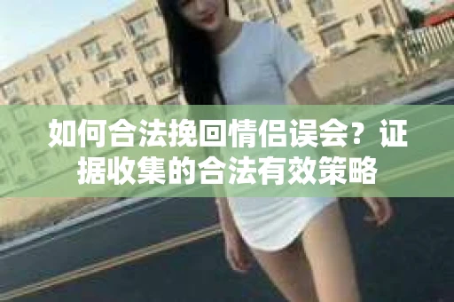 如何合法挽回情侣误会？证据收集的合法有效策略