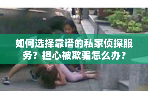 如何选择靠谱的私家侦探服务？担心被欺骗怎么办？