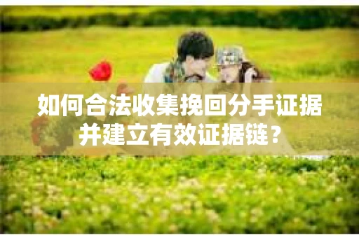 如何合法收集挽回分手证据并建立有效证据链？